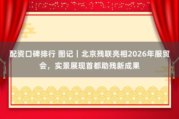 配资口碑排行 图记｜北京残联亮相2026年服贸会，实景展现首都助残新成果