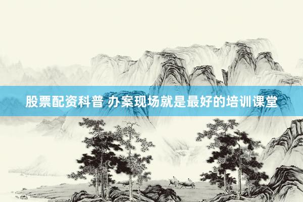 股票配资科普 办案现场就是最好的培训课堂
