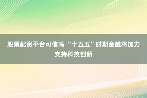 股票配资平台可信吗 “十五五”时期金融将加力支持科技创新