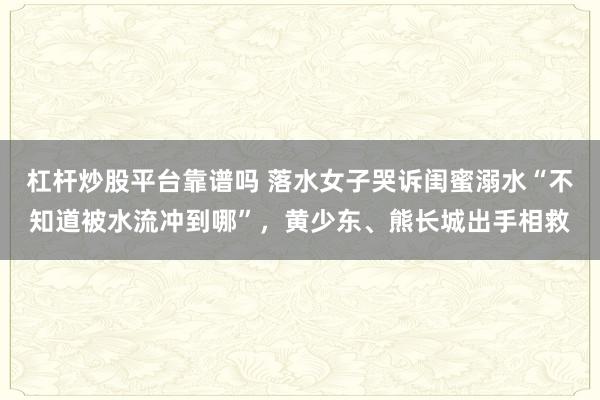 杠杆炒股平台靠谱吗 落水女子哭诉闺蜜溺水“不知道被水流冲到哪”，黄少东、熊长城出手相救