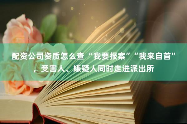 配资公司资质怎么查 “我要报案”“我来自首”，受害人、嫌疑人同时走进派出所