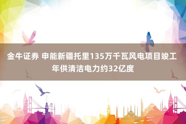 金牛证券 申能新疆托里135万千瓦风电项目竣工 年供清洁电力约32亿度