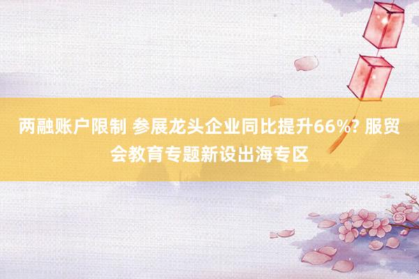 两融账户限制 参展龙头企业同比提升66%? 服贸会教育专题新设出海专区