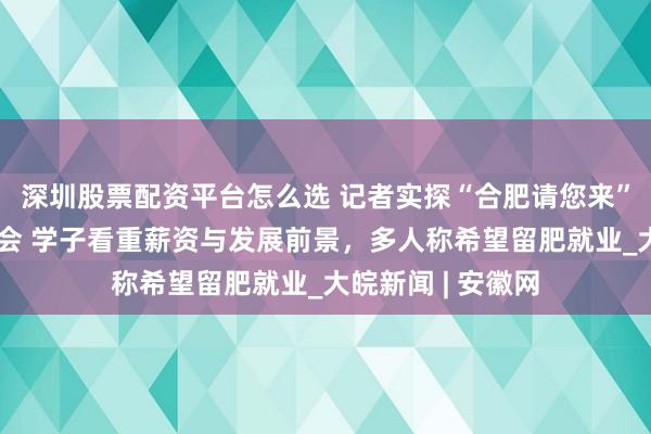 深圳股票配资平台怎么选 记者实探“合肥请您来”合工大专场对接会 学子看重薪资与发展前景，多人称希望留肥就业_大皖新闻 | 安徽网