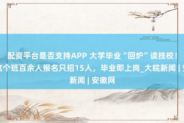 配资平台是否支持APP 大学毕业“回炉”读技校！合肥这个班百余人报名只招15人，毕业即上岗_大皖新闻 | 安徽网
