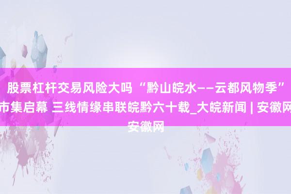 股票杠杆交易风险大吗 “黔山皖水——云都风物季”市集启幕 三线情缘串联皖黔六十载_大皖新闻 | 安徽网