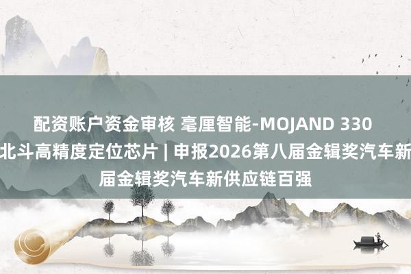 配资账户资金审核 毫厘智能-MOJAND 330 车规级三频北斗高精度定位芯片 | 申报2026第八届金辑奖汽车新供应链百强