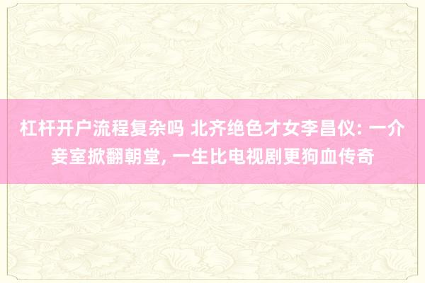 杠杆开户流程复杂吗 北齐绝色才女李昌仪: 一介妾室掀翻朝堂, 一生比电视剧更狗血传奇