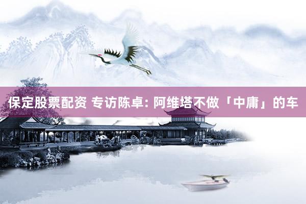 保定股票配资 专访陈卓: 阿维塔不做「中庸」的车