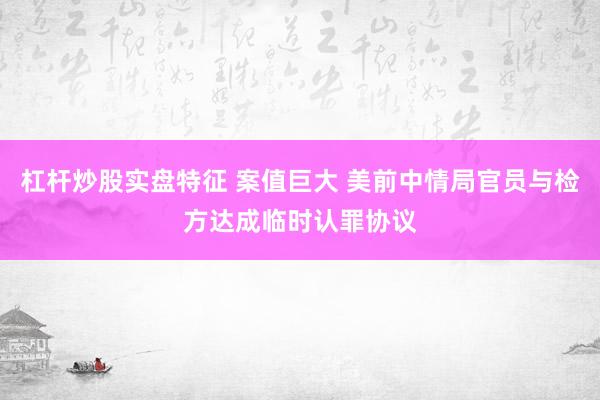 杠杆炒股实盘特征 案值巨大 美前中情局官员与检方达成临时认罪协议