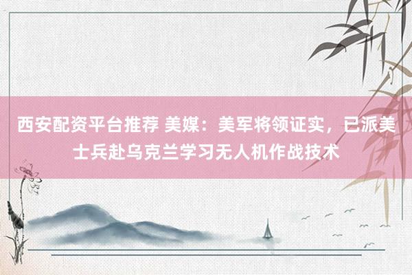西安配资平台推荐 美媒：美军将领证实，已派美士兵赴乌克兰学习无人机作战技术