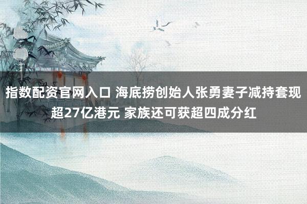 指数配资官网入口 海底捞创始人张勇妻子减持套现超27亿港元 家族还可获超四成分红