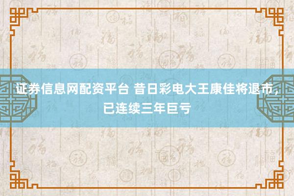 证券信息网配资平台 昔日彩电大王康佳将退市，已连续三年巨亏