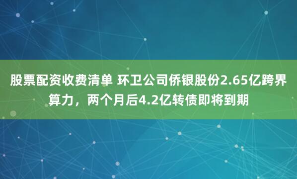 股票配资收费清单 环卫公司侨银股份2.65亿跨界算力，两个月后4.2亿转债即将到期