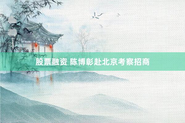 股票融资 陈博彰赴北京考察招商