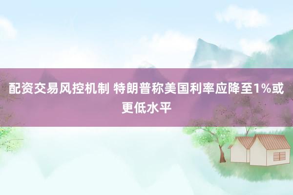 配资交易风控机制 特朗普称美国利率应降至1%或更低水平