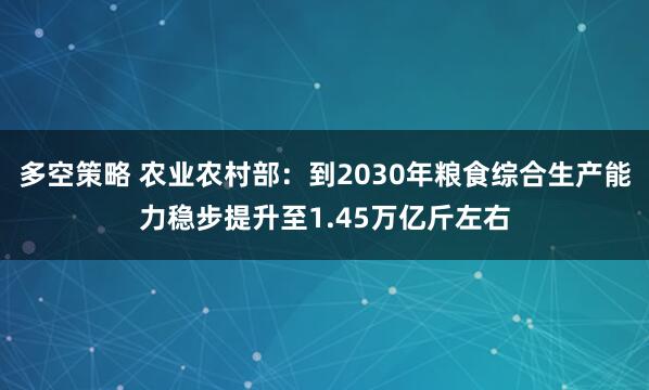 多空策略 农业农村部：到2030年粮食综合生产能力稳步提升至1.45万亿斤左右