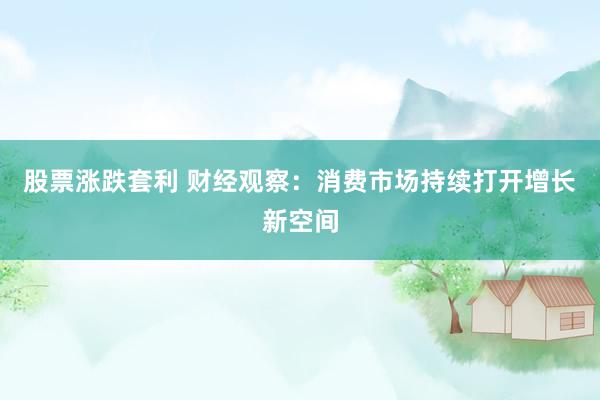 股票涨跌套利 财经观察：消费市场持续打开增长新空间
