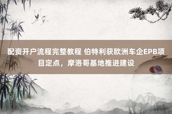 配资开户流程完整教程 伯特利获欧洲车企EPB项目定点，摩洛哥基地推进建设