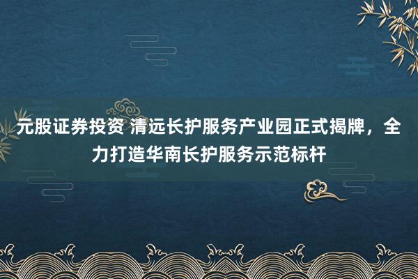 元股证券投资 清远长护服务产业园正式揭牌，全力打造华南长护服务示范标杆