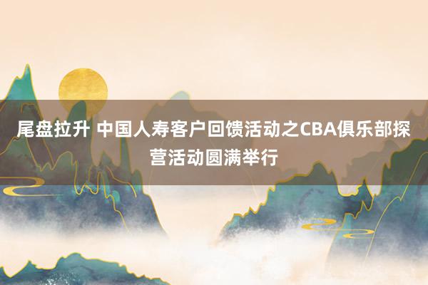 尾盘拉升 中国人寿客户回馈活动之CBA俱乐部探营活动圆满举行