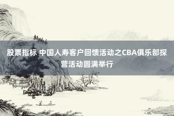 股票指标 中国人寿客户回馈活动之CBA俱乐部探营活动圆满举行