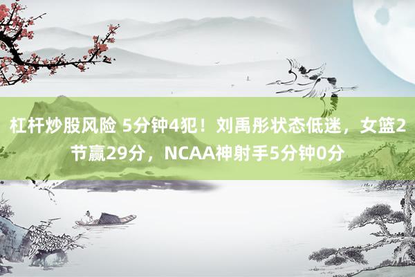 杠杆炒股风险 5分钟4犯！刘禹彤状态低迷，女篮2节赢29分，NCAA神射手5分钟0分