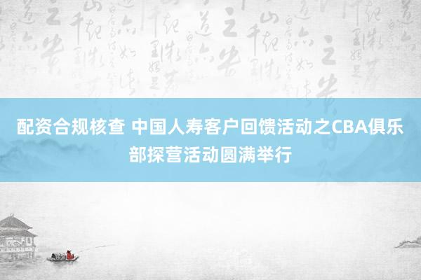 配资合规核查 中国人寿客户回馈活动之CBA俱乐部探营活动圆满举行