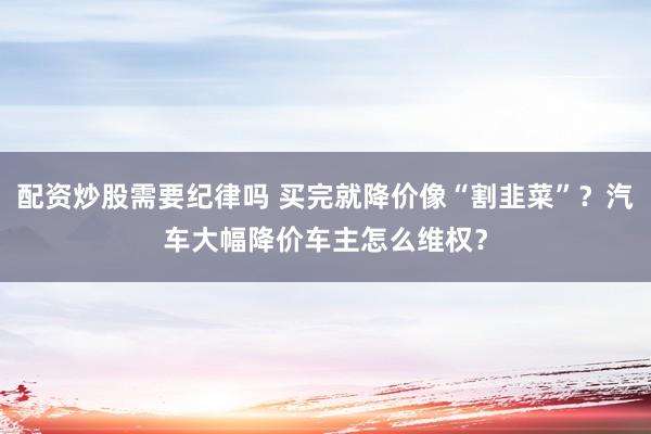 配资炒股需要纪律吗 买完就降价像“割韭菜”？汽车大幅降价车主怎么维权？