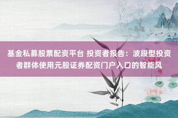 基金私募股票配资平台 投资者报告：波段型投资者群体使用元股证券配资门户入口的智能风