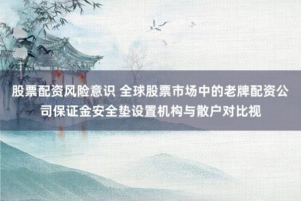 股票配资风险意识 全球股票市场中的老牌配资公司保证金安全垫设置机构与散户对比视