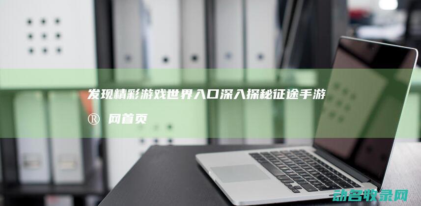 发现精彩游戏世界入口 深入探秘征途手游官网首页 (发现精彩游戏怎么玩)