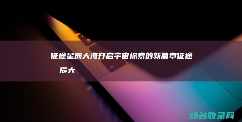 征途星辰大海 开启宇宙探索的新篇章 (征途星辰大海歌词)