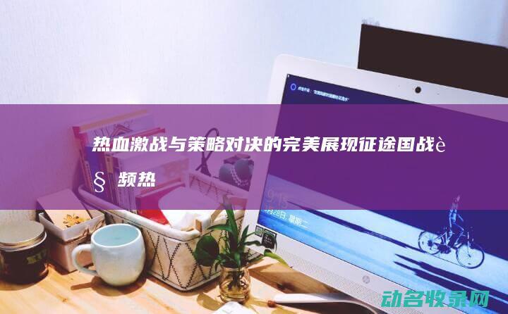 热血激战与策略对决的完美展现 征途国战视频 (热血激战与策略的区别)