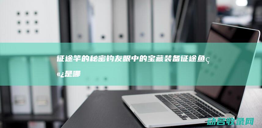 征途竿的秘密 钓友眼中的宝藏装备 (征途鱼竿是哪出的)