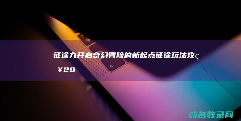 征途九 开启奇幻冒险的新起点 (征途玩法攻略2019)