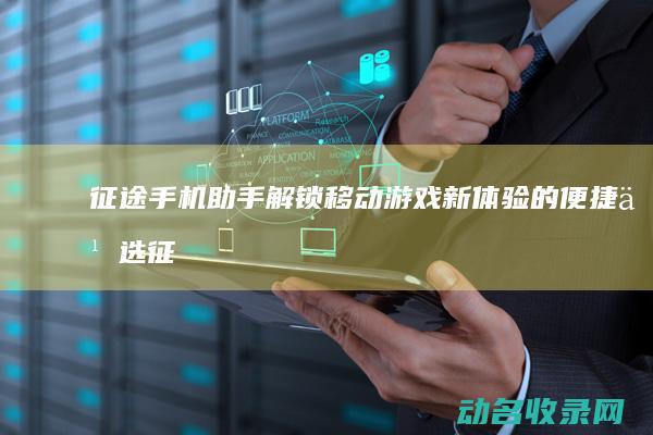 征途手机助手 解锁移动游戏新体验的便捷之选 (征途手机助手下载)