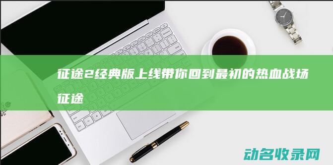 征途2经典版上线 带你回到最初的热血战场 (征途2经典版官网)