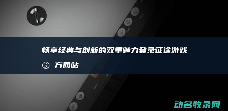 畅享经典与创新的双重魅力 登录征途游戏官方网站 (畅享经典与创新的关系)