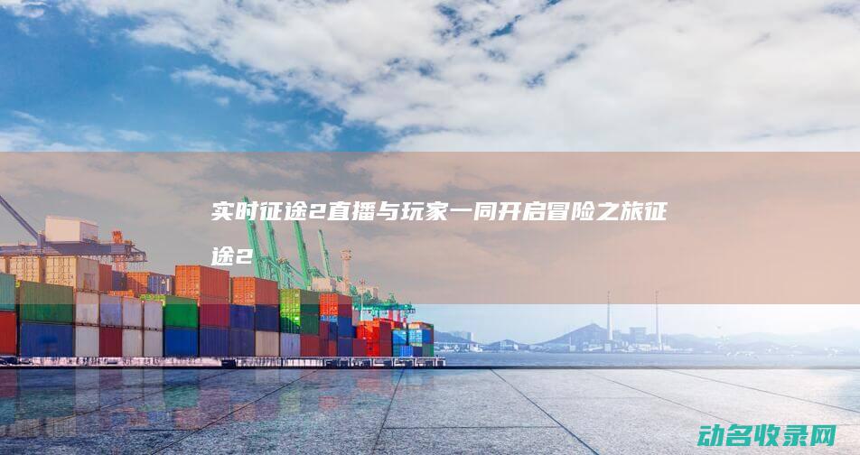 实时征途2直播 与玩家一同开启冒险之旅 (征途2手游直播视频)