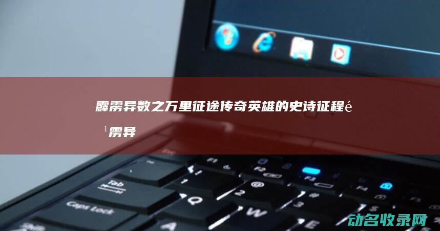 霹雳异数之万里征途 传奇英雄的史诗征程 (霹雳异数之万里征途免费观看)
