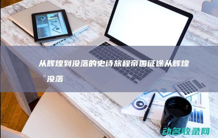 从辉煌到没落的史诗旅程 帝国征途 (从辉煌到没落的企业)