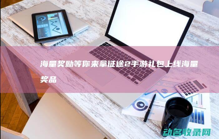 海量奖励等你来拿 征途2手游礼包上线 (海量奖品红包怎么领)
