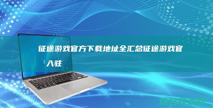 征途 游戏官方下载地址全汇总 (征途游戏官方入驻)