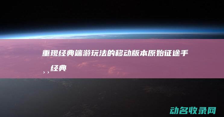 重现经典端游玩法的移动版本 原始征途手游 (经典游戏重制版)