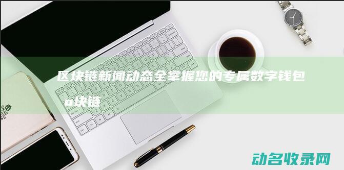 区块链新闻动态全掌握 您的专属数字钱包 (区块链新闻网)