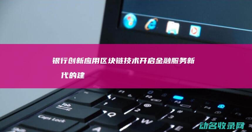 银行创新应用区块链技术 开启金融服务新时代的建议 (银行创新应用场景包括哪三个方面)